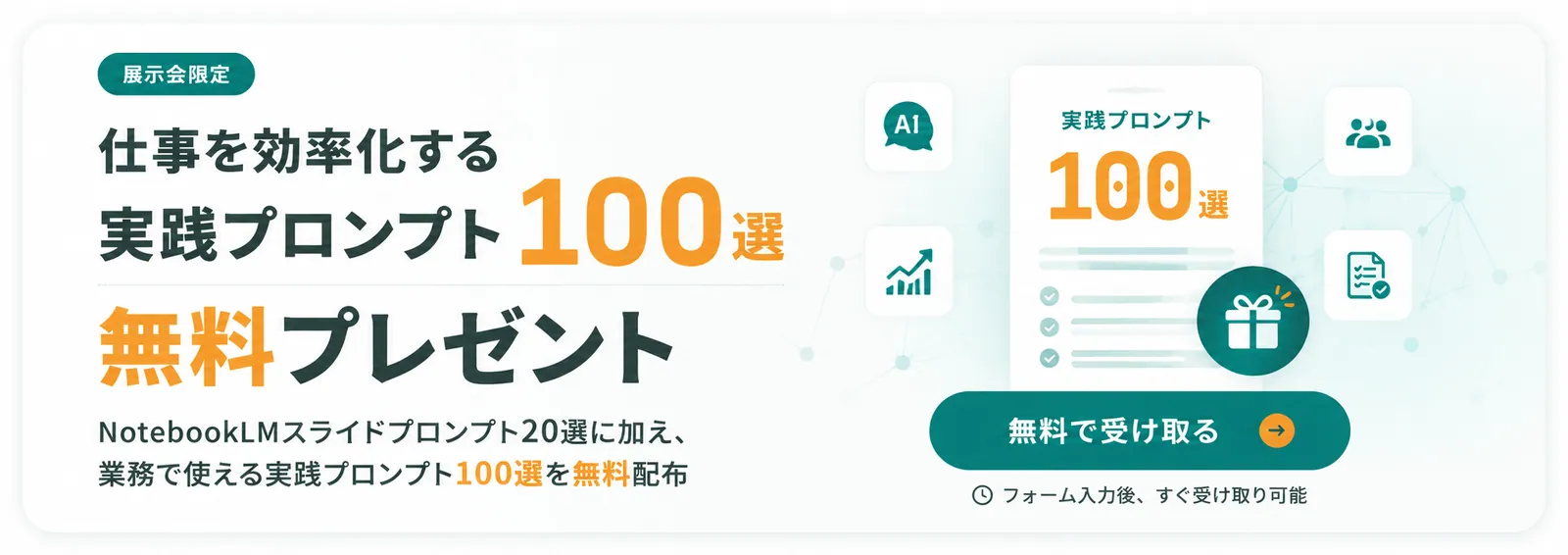 展示会限定 仕事を効率化する実践プロンプト100選 無料プレゼント｜NotebookLMスライドプロンプト20選に加え、業務で使える実践プロンプト100選を無料配布。無料で受け取る